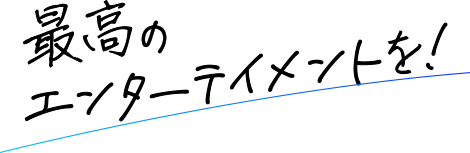 最高のエンターテイメントを！